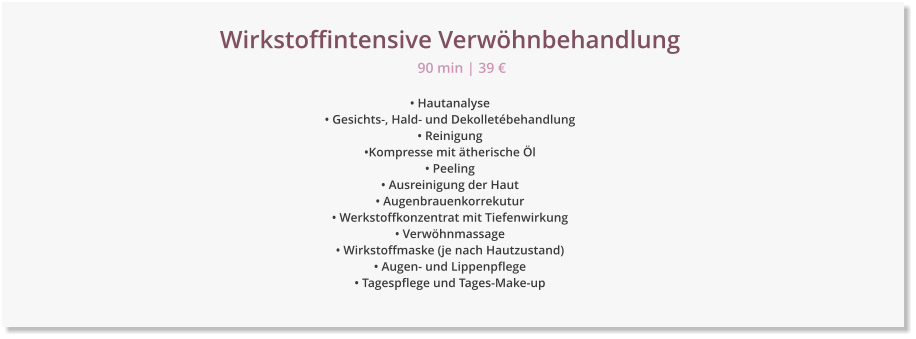 Wirkstoffintensive Verwhnbehandlung  Hautanalyse  Gesichts-, Hald- und Dekolletbehandlung  Reinigung Kompresse mit therische l  Peeling  Ausreinigung der Haut  Augenbrauenkorrekutur  Werkstoffkonzentrat mit Tiefenwirkung  Verwhnmassage  Wirkstoffmaske (je nach Hautzustand)   Augen- und Lippenpflege  Tagespflege und Tages-Make-up 90 min | 39 