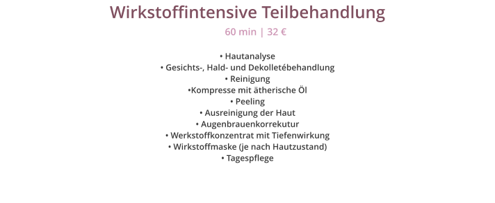 Wirkstoffintensive Teilbehandlung  Hautanalyse  Gesichts-, Hald- und Dekolletbehandlung  Reinigung Kompresse mit therische l  Peeling  Ausreinigung der Haut  Augenbrauenkorrekutur  Werkstoffkonzentrat mit Tiefenwirkung  Wirkstoffmaske (je nach Hautzustand)   Tagespflege 60 min | 32 